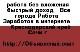 работа без вложения, быстрый доход - Все города Работа » Заработок в интернете   . Краснодарский край,Сочи г.